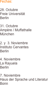 Fechas:

28. Octubre
Freie Universitt 
Berlin

31. Octubre
Ampre / Muffathalle
Mnchen

2. y  3. Noviembre
Instituto Cervantes
Berlin

4. Noviembre
La Rayuela
Berlin

7. Noviembre
Haus der Sprache und Literatur
Bonn